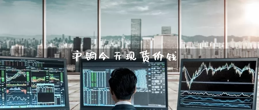 沪铜今天现货价钱_https://www.51pinbao.com_原油直播室_第1张