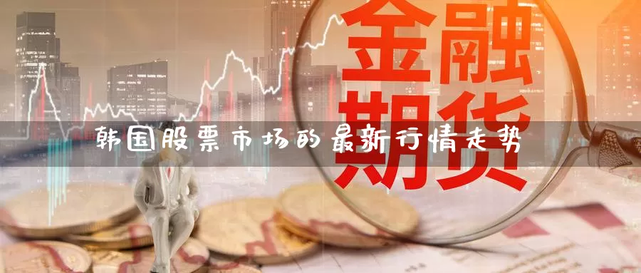 韩国股票市场的最新行情走势_https://www.51pinbao.com_期货直播室_第1张