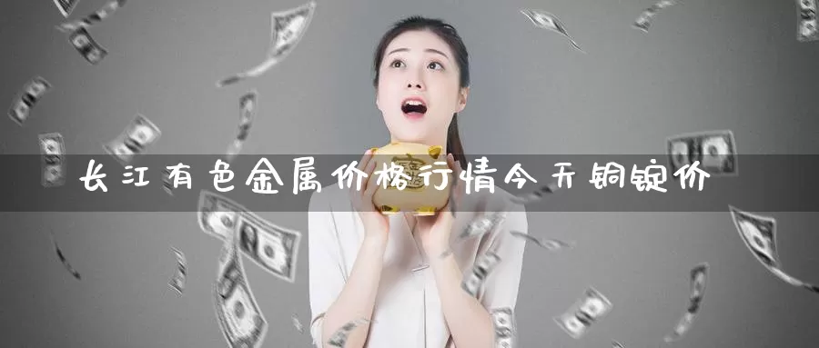 长江有色金属价格行情今天铜锭价_https://www.51pinbao.com_纳指直播室_第1张