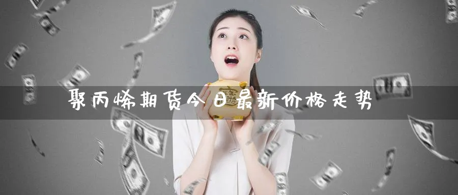 聚丙烯期货今日最新价格走势_期货直播室_第1张_51期货直播网 聚丙烯期货今日最新价格走势_https://www.51pinbao.com_期货直播室_第1张