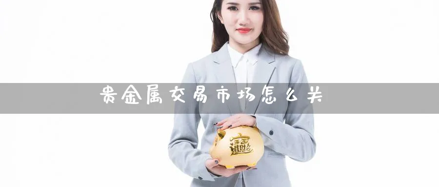 贵金属交易市场怎么关_https://www.51pinbao.com_期货直播室_第1张