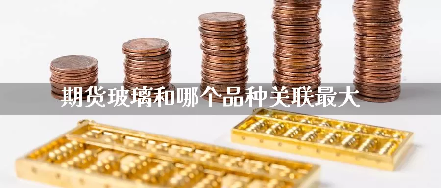 期货玻璃和哪个品种关联最大_https://www.51pinbao.com_黄金直播室_第1张