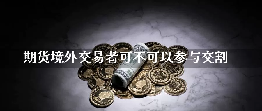 期货境外交易者可不可以参与交割_https://www.51pinbao.com_德指直播室_第1张