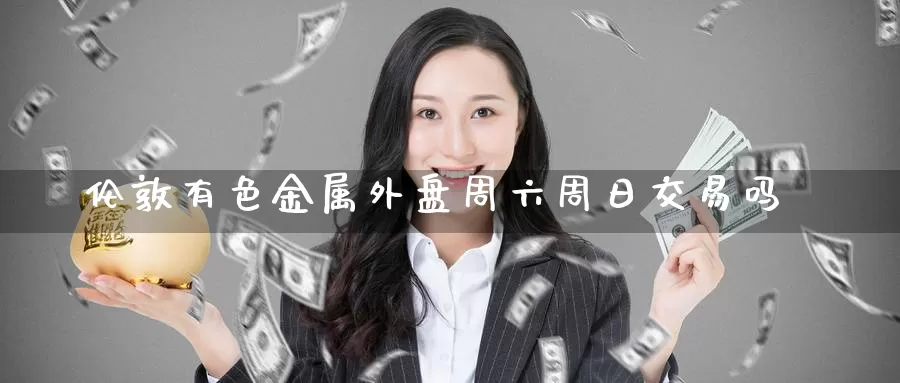 伦敦有色金属外盘周六周日交易吗_https://www.51pinbao.com_德指直播室_第1张