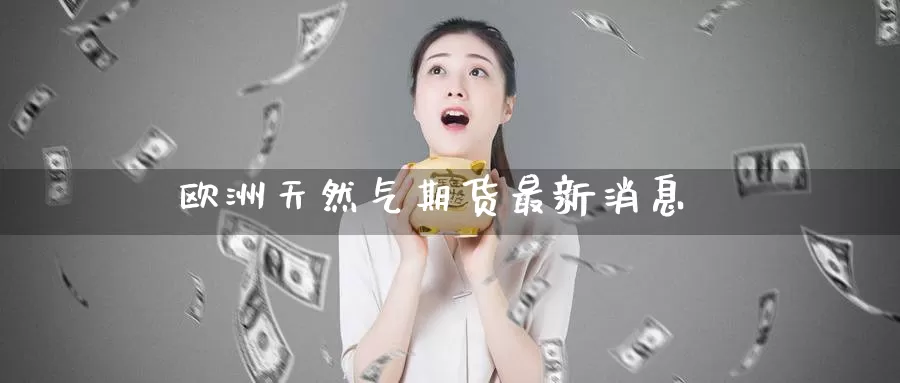 欧洲天然气期货最新消息_https://www.51pinbao.com_德指直播室_第1张