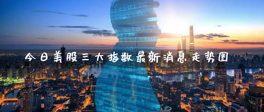 今日美股三大指数最新消息走势图_https://www.51pinbao.com_期货直播室_第1张