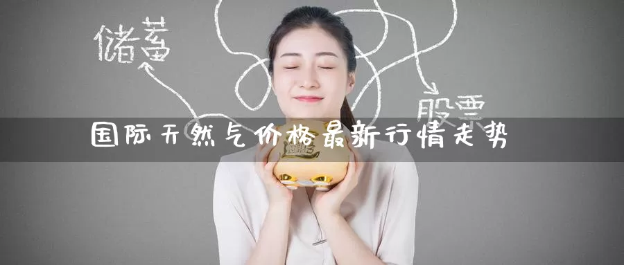 国际天然气价格最新行情走势_https://www.51pinbao.com_德指直播室_第1张
