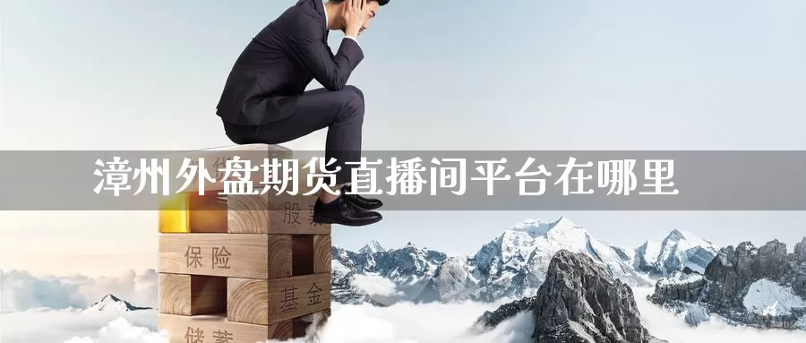 漳州外盘期货直播间平台在哪里_https://www.51pinbao.com_德指直播室_第1张