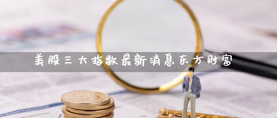 美股三大指数最新消息东方财富_https://www.51pinbao.com_纳指直播室_第1张