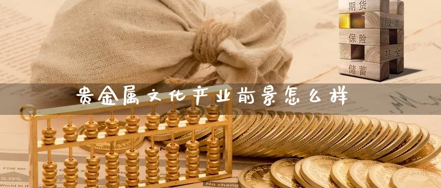 贵金属文化产业前景怎么样_https://www.51pinbao.com_恒指直播室_第1张