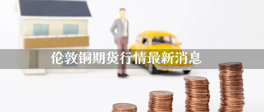 伦敦铜期货行情最新消息_https://www.51pinbao.com_恒指直播室_第1张