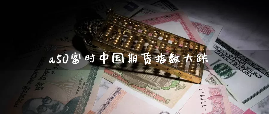a50富时中国期货指数大跌_https://www.51pinbao.com_原油直播室_第1张