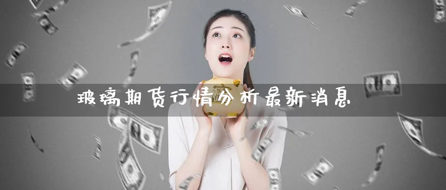 玻璃期货行情分析最新消息_https://www.51pinbao.com_期货直播室_第1张